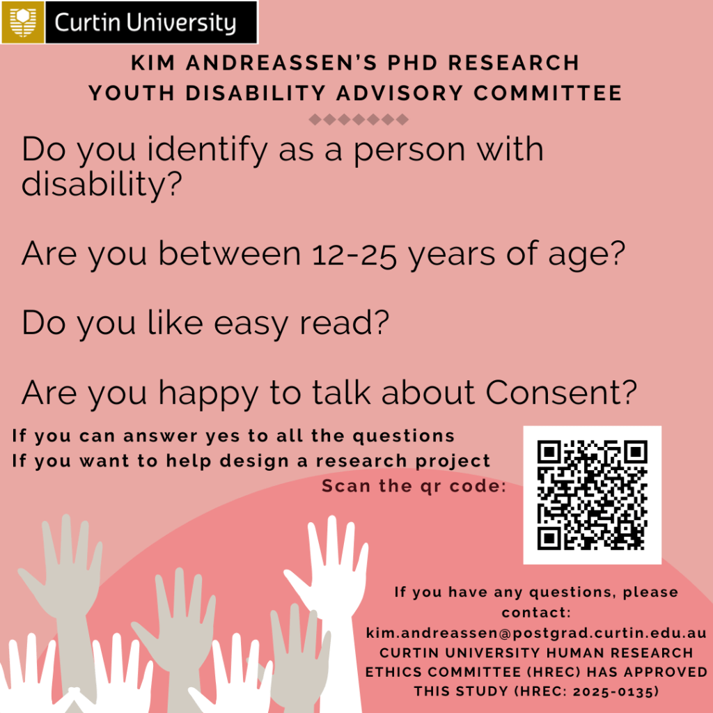 A pink recruitment flyer for Kim Andreassen’s PhD research at Curtin University. The heading reads “Kim Andreassen’s PhD Research – Youth Disability Advisory Committee.” Below are four questions: “Do you identify as a person with disability? Are you between 12–25 years of age? Do you like easy read? Are you happy to talk about consent?” The flyer invites people who answer yes to help design a research project and includes a QR code to apply. At the bottom are contact details for Kim (email provided) and a note that the study is approved by Curtin University HREC (2025 0135). The flyer includes illustrations of raised hands in different skin tones.